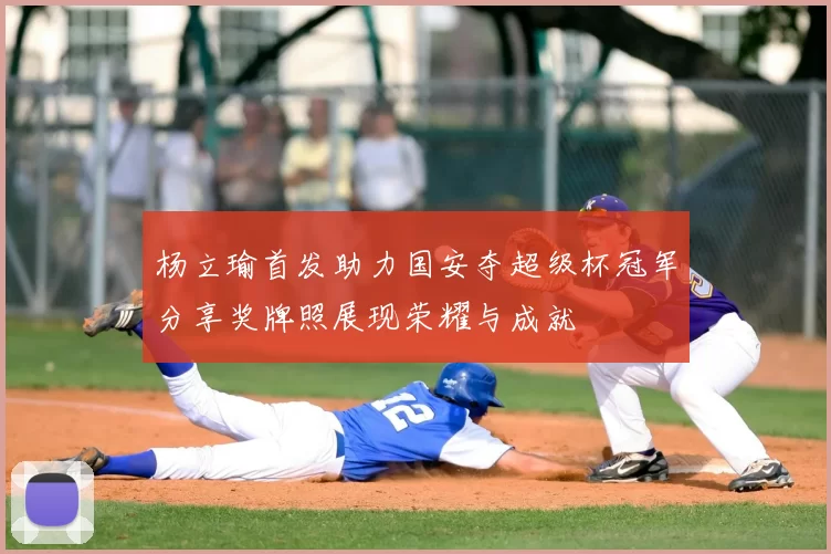 杨立瑜首发助力国安夺超级杯冠军分享奖牌照展现荣耀与成就