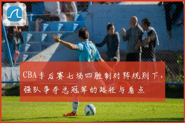 CBA季后赛七场四胜制对阵规则下,强队争夺总冠军的路径与看点