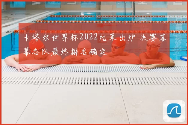 卡塔尔世界杯2022结果出炉 决赛落幕各队最终排名确定