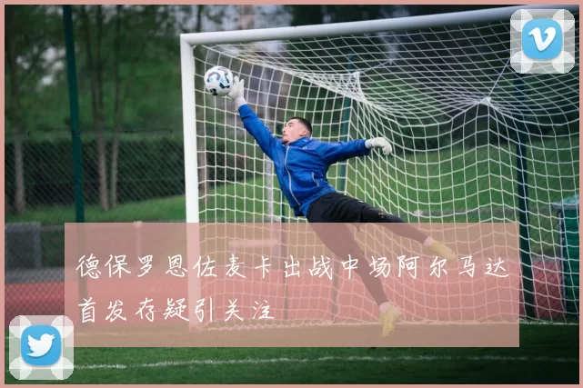 德保罗恩佐麦卡出战中场阿尔马达首发存疑引关注