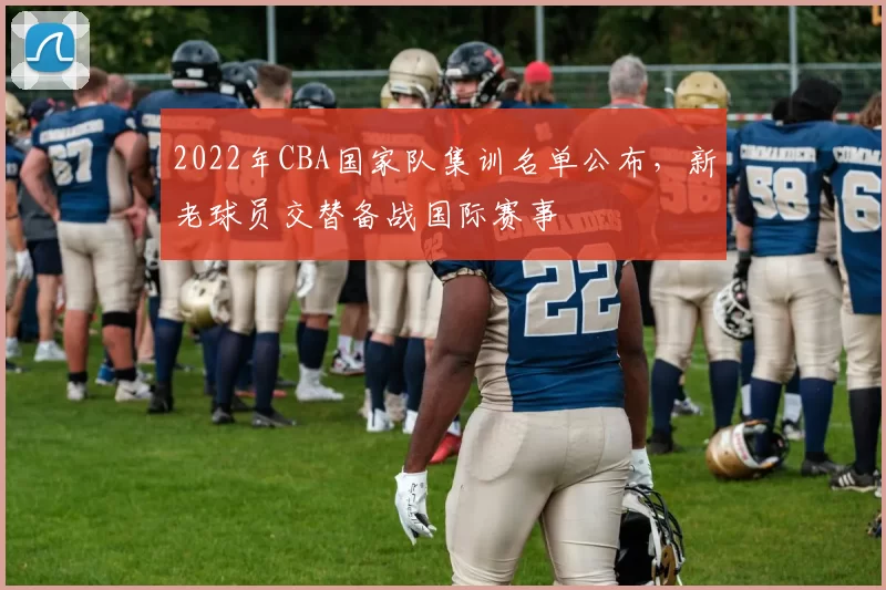 2022年CBA国家队集训名单公布，新老球员交替备战国际赛事