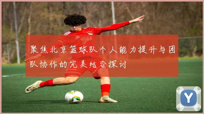 聚焦北京篮球队个人能力提升与团队协作的完美结合探讨