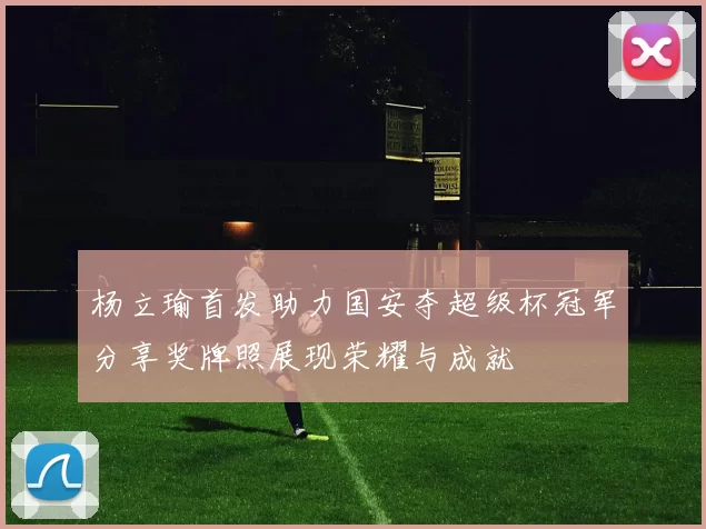 杨立瑜首发助力国安夺超级杯冠军分享奖牌照展现荣耀与成就