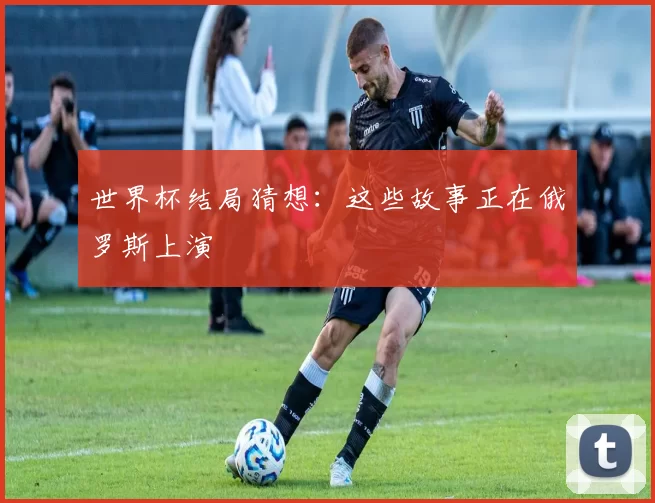 世界杯结局猜想：这些故事正在俄罗斯上演