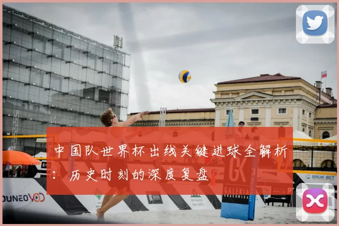 中国队世界杯出线关键进球全解析:历史时刻的深度复盘