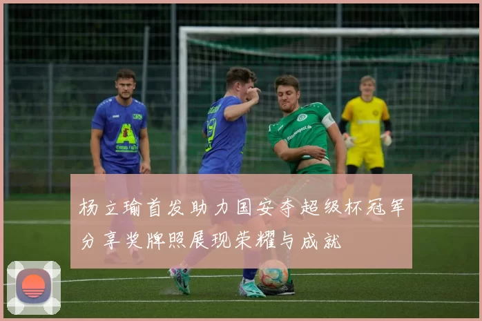 杨立瑜首发助力国安夺超级杯冠军分享奖牌照展现荣耀与成就