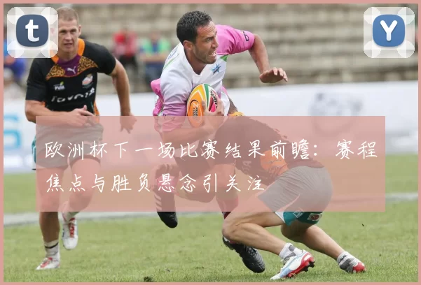 欧洲杯下一场比赛结果前瞻:赛程焦点与胜负悬念引关注