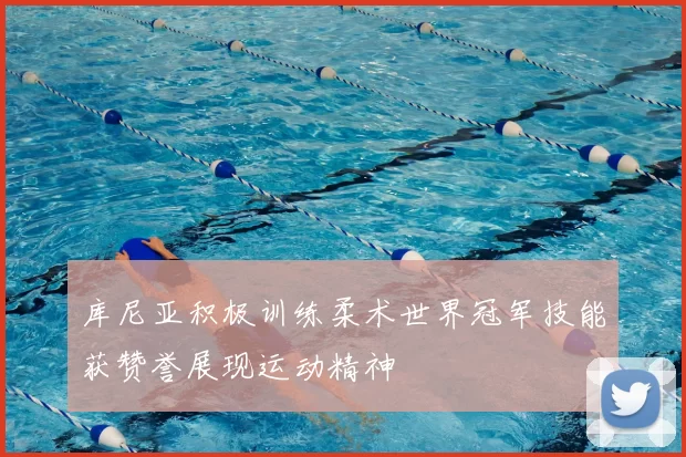 库尼亚积极训练柔术世界冠军技能获赞誉展现运动精神