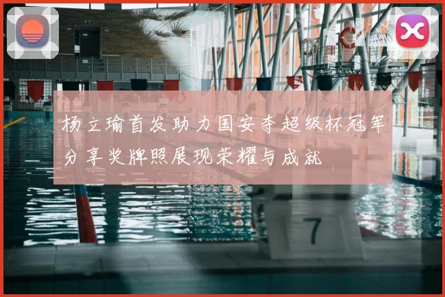 杨立瑜首发助力国安夺超级杯冠军分享奖牌照展现荣耀与成就