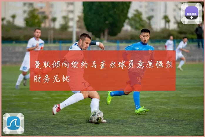 曼联倾向续约马奎尔球员意愿强烈财务无忧