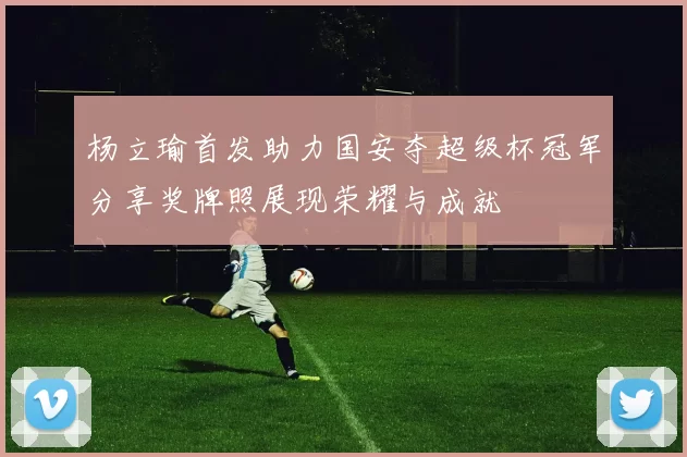 杨立瑜首发助力国安夺超级杯冠军分享奖牌照展现荣耀与成就