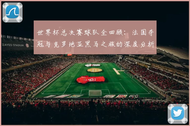 世界杯总决赛球队全回顾:法国夺冠与克罗地亚黑马之旅的深度分析