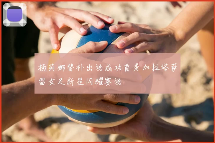 杨莉娜替补出场成功首秀加拉塔萨雷女足新星闪耀赛场