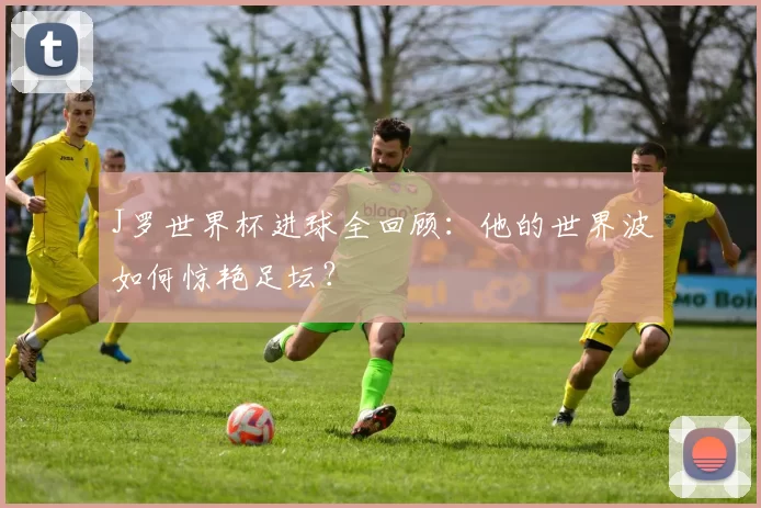 J罗世界杯进球全回顾：他的世界波如何惊艳足坛？