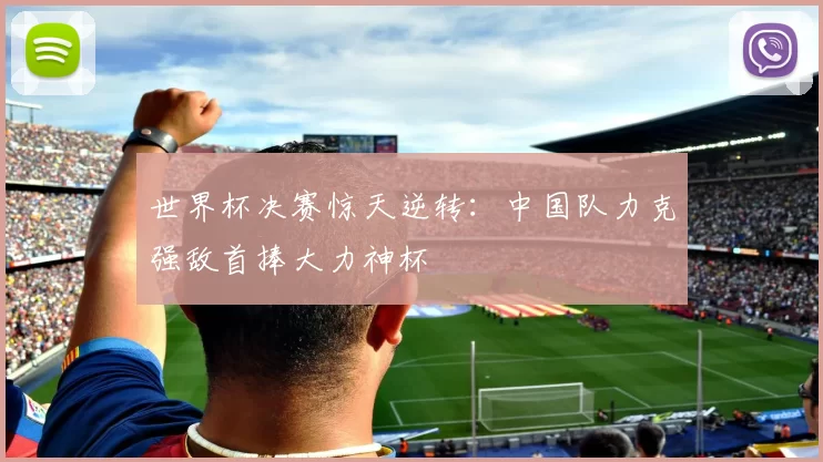 世界杯决赛惊天逆转:中国队力克强敌首捧大力神杯