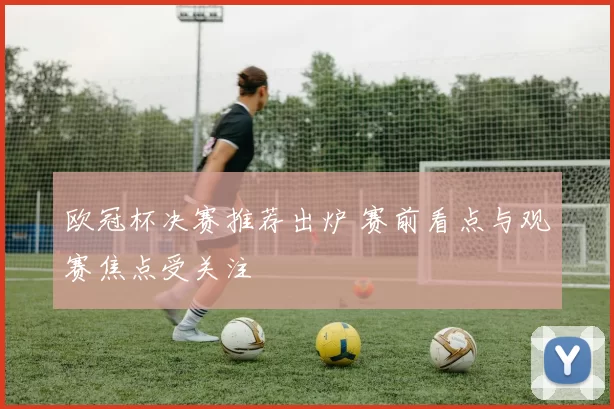 欧冠杯决赛推荐出炉 赛前看点与观赛焦点受关注
