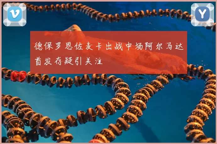 德保罗恩佐麦卡出战中场阿尔马达首发存疑引关注