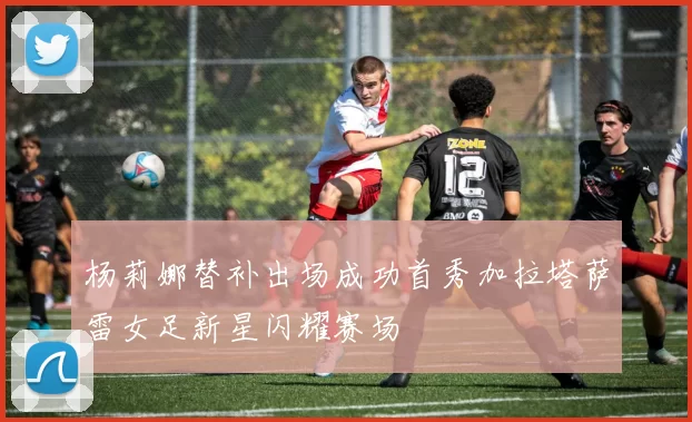 杨莉娜替补出场成功首秀加拉塔萨雷女足新星闪耀赛场
