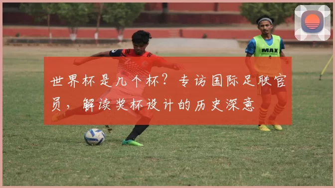 世界杯是几个杯?专访国际足联官员,解读奖杯设计的历史深意