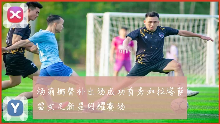 杨莉娜替补出场成功首秀加拉塔萨雷女足新星闪耀赛场