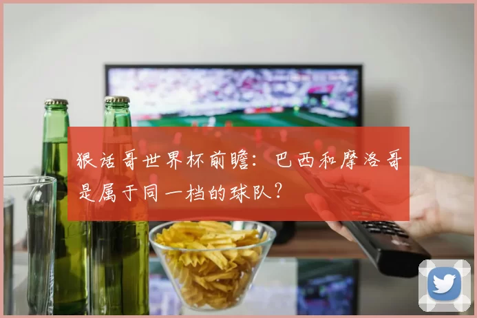 狠话哥世界杯前瞻:巴西和摩洛哥是属于同一档的球队?