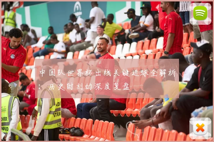 中国队世界杯出线关键进球全解析:历史时刻的深度复盘
