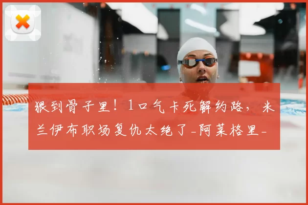 狠到骨子里!1口气卡死解约路,米兰伊布职场复仇太绝了_阿莱格里_那不勒斯_少一分