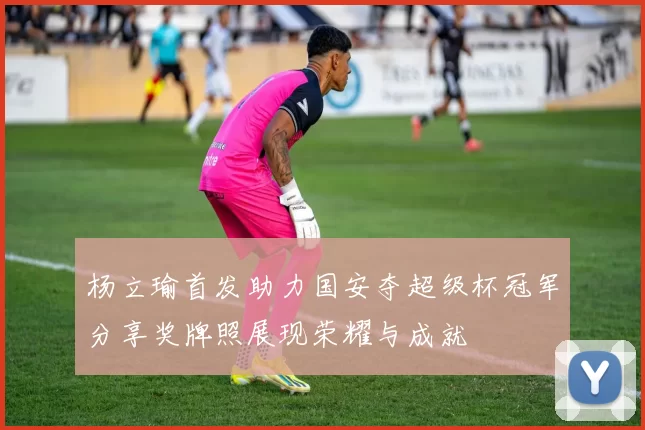杨立瑜首发助力国安夺超级杯冠军分享奖牌照展现荣耀与成就