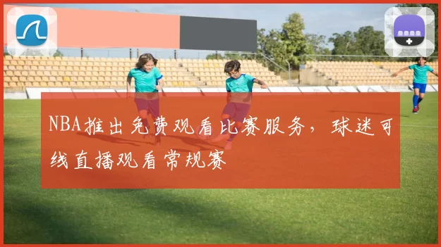 NBA推出免费观看比赛服务,球迷可线直播观看常规赛
