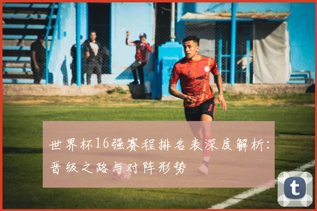 世界杯16强赛程排名表深度解析：晋级之路与对阵形势