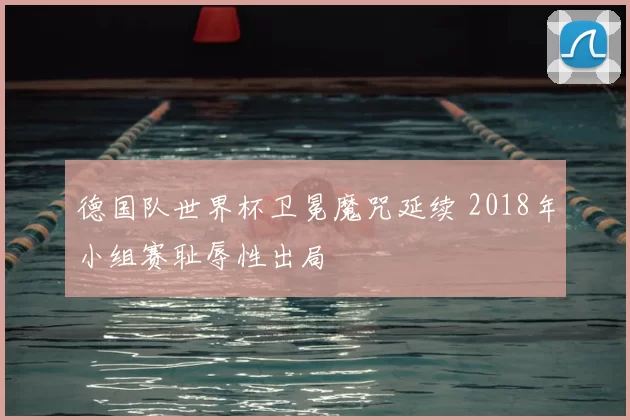 德国队世界杯卫冕魔咒延续 2018年小组赛耻辱性出局