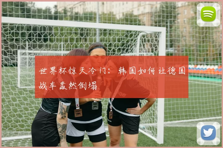 世界杯惊天冷门:韩国如何让德国战车轰然倒塌