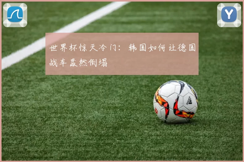 世界杯惊天冷门:韩国如何让德国战车轰然倒塌