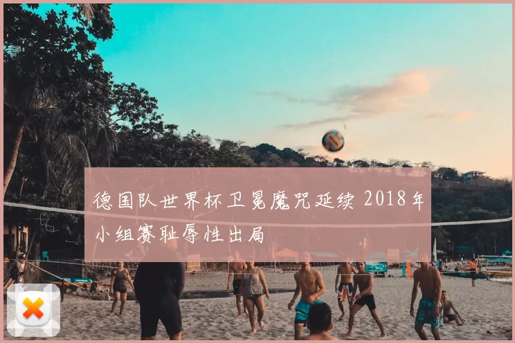 德国队世界杯卫冕魔咒延续 2018年小组赛耻辱性出局
