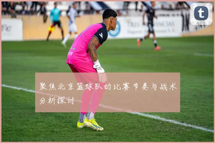 聚焦北京篮球队的比赛节奏与战术分析探讨