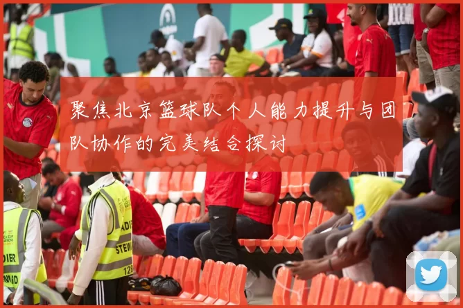 聚焦北京篮球队个人能力提升与团队协作的完美结合探讨