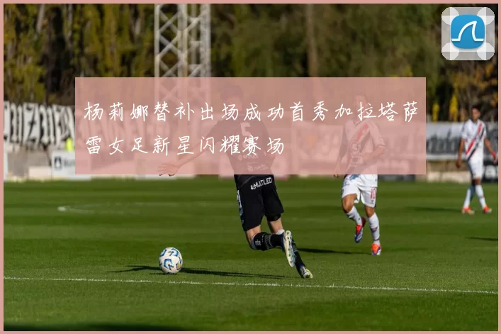 杨莉娜替补出场成功首秀加拉塔萨雷女足新星闪耀赛场