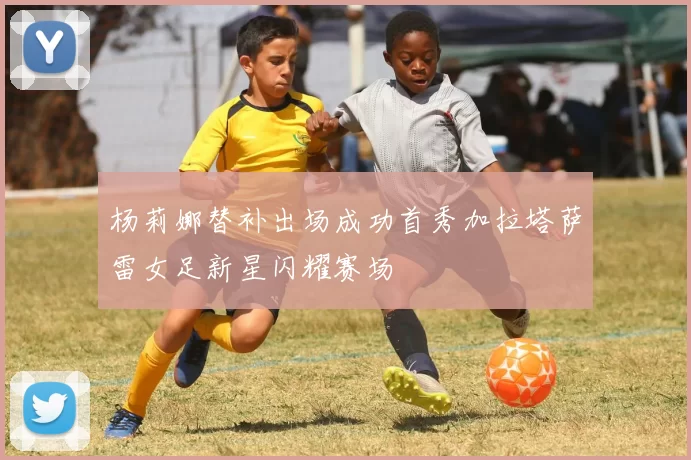 杨莉娜替补出场成功首秀加拉塔萨雷女足新星闪耀赛场