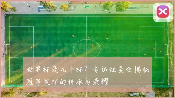 世界杯是几个杯?专访组委会揭秘冠军奖杯的传承与荣耀