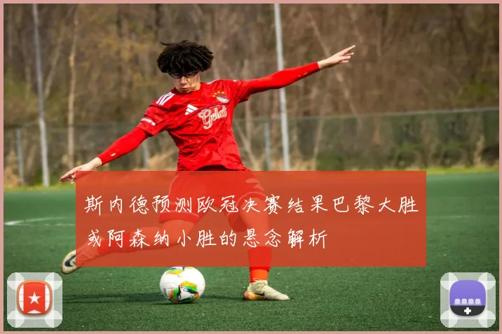 斯内德预测欧冠决赛结果巴黎大胜或阿森纳小胜的悬念解析
