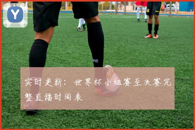 实时更新:世界杯小组赛至决赛完整直播时间表