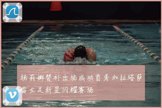 杨莉娜替补出场成功首秀加拉塔萨雷女足新星闪耀赛场