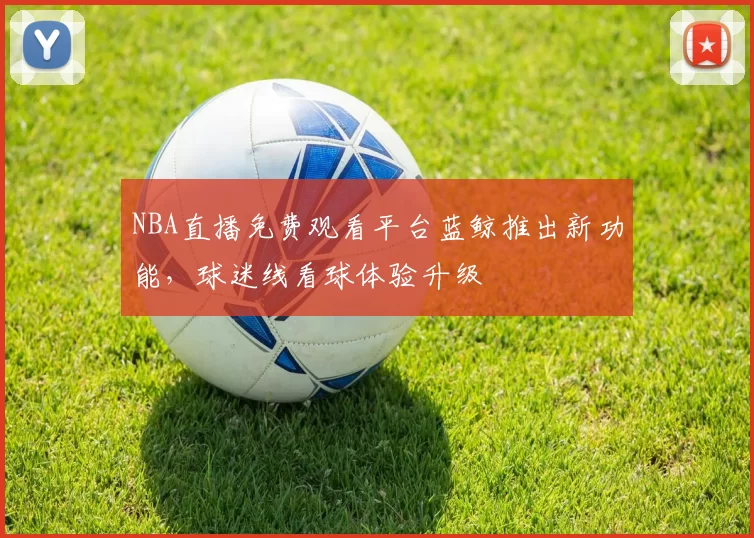 NBA直播免费观看平台蓝鲸推出新功能,球迷线看球体验升级