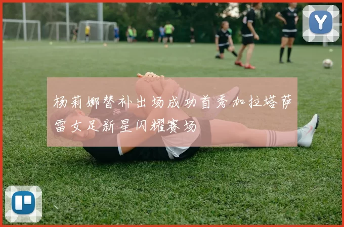 杨莉娜替补出场成功首秀加拉塔萨雷女足新星闪耀赛场