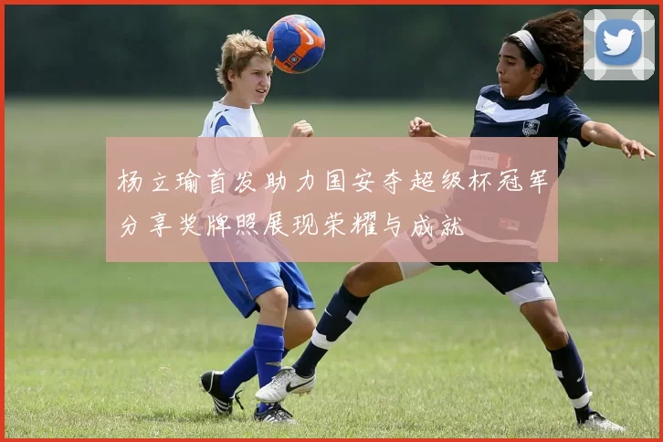 杨立瑜首发助力国安夺超级杯冠军分享奖牌照展现荣耀与成就