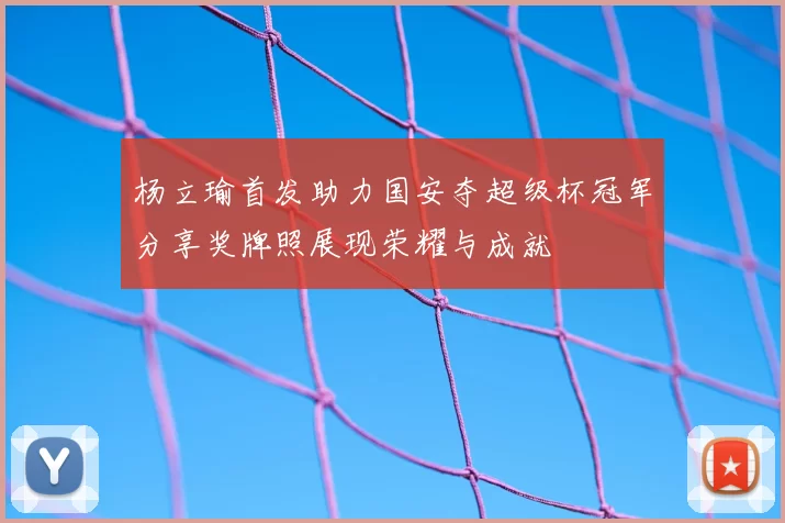 杨立瑜首发助力国安夺超级杯冠军分享奖牌照展现荣耀与成就