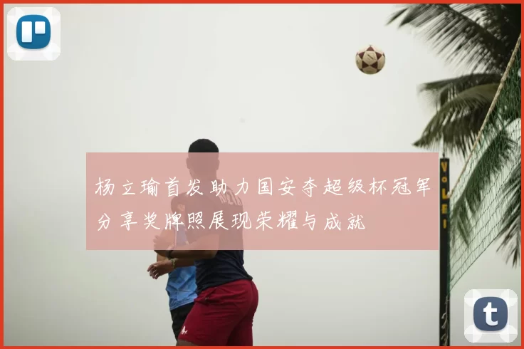 杨立瑜首发助力国安夺超级杯冠军分享奖牌照展现荣耀与成就
