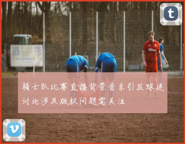 骑士队比赛直播背景音乐引发球迷讨论涉及版权问题需关注