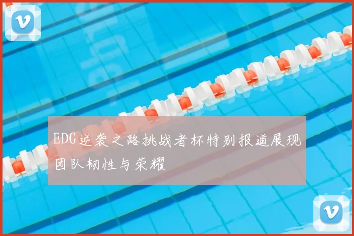 EDG逆袭之路挑战者杯特别报道展现团队韧性与荣耀