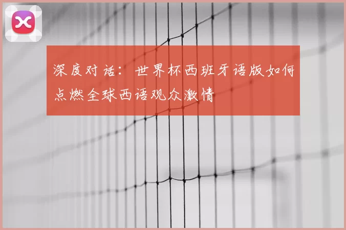 深度对话:世界杯西班牙语版如何点燃全球西语观众激情